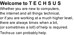 Welcome to T E C H S U S Whether you are new to computers,  the internet and all things technical,  or if you are working at a much higher level,  there are always times when a bit,  (or sometimes a lot!) of help is required.  Techsus can probably help.